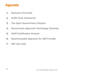 © 2011 Karthik Ethirajan, all rights reserved
2
Agenda
1. Executive Overview
2. ICAM Trust Framework
3. The Open Government Initiative
4. Government Approved Technology Schemes
5. ICAM Certification Process
6. Recommended Approach for IdM Provider
7. NIH Use Case
 