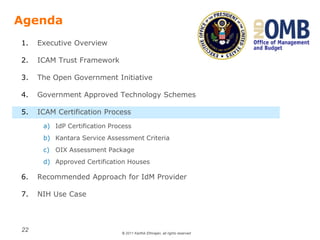 © 2011 Karthik Ethirajan, all rights reserved
22
Agenda
1. Executive Overview
2. ICAM Trust Framework
3. The Open Government Initiative
4. Government Approved Technology Schemes
5. ICAM Certification Process
a) IdP Certification Process
b) Kantara Service Assessment Criteria
c) OIX Assessment Package
d) Approved Certification Houses
6. Recommended Approach for IdM Provider
7. NIH Use Case
 
