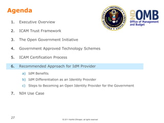 © 2011 Karthik Ethirajan, all rights reserved
27
Agenda
1. Executive Overview
2. ICAM Trust Framework
3. The Open Government Initiative
4. Government Approved Technology Schemes
5. ICAM Certification Process
6. Recommended Approach for IdM Provider
a) IdM Benefits
b) IdM Differentiation as an Identity Provider
c) Steps to Becoming an Open Identity Provider for the Government
7. NIH Use Case
 