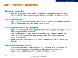 © 2011 Karthik Ethirajan, all rights reserved
28
IdM Provider Benefits
Thought Leadership
 IdM will be perceived as a leader in Federated Identity Management with a
high level of Trust among the likes of Google, VeriSign, PayPal and Equifax
Marketing Benefits
 IdM logo/login will be displayed on hundreds of government agency websites
further augmenting the trust brand image of IdM
Realizing Open Identity Synergies
 IdM’s consideration to launch OpenID in commercial space is strengthened by
this new government mandate
 The new releases of Open Identity standards (e.g., OpenID Connect and
SAML 2.0) will further drive their adoption with both government and
commercial entities
 Open Identity standards are supported by aggregators such as Gigya and
Janrain
Reach beyond Government
 The government encourages adoption of its Identity Trust Framework by
general online commerce giving IdM an advantage when such non-
government websites start following the mandate as well
Recommended Approach for IdM
 