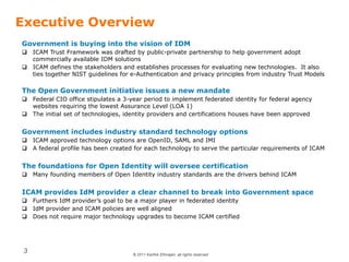© 2011 Karthik Ethirajan, all rights reserved
3
Executive Overview
Government is buying into the vision of IDM
 ICAM Trust Framework was drafted by public-private partnership to help government adopt
commercially available IDM solutions
 ICAM defines the stakeholders and establishes processes for evaluating new technologies. It also
ties together NIST guidelines for e-Authentication and privacy principles from industry Trust Models
The Open Government initiative issues a new mandate
 Federal CIO office stipulates a 3-year period to implement federated identity for federal agency
websites requiring the lowest Assurance Level (LOA 1)
 The initial set of technologies, identity providers and certifications houses have been approved
Government includes industry standard technology options
 ICAM approved technology options are OpenID, SAML and IMI
 A federal profile has been created for each technology to serve the particular requirements of ICAM
The foundations for Open Identity will oversee certification
 Many founding members of Open Identity industry standards are the drivers behind ICAM
ICAM provides IdM provider a clear channel to break into Government space
 Furthers IdM provider’s goal to be a major player in federated identity
 IdM provider and ICAM policies are well aligned
 Does not require major technology upgrades to become ICAM certified
 
