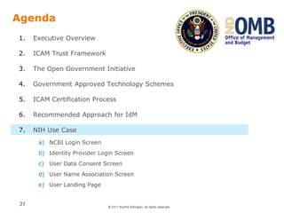 © 2011 Karthik Ethirajan, all rights reserved
31
Agenda
1. Executive Overview
2. ICAM Trust Framework
3. The Open Government Initiative
4. Government Approved Technology Schemes
5. ICAM Certification Process
6. Recommended Approach for IdM
7. NIH Use Case
a) NCBI Login Screen
b) Identity Provider Login Screen
c) User Data Consent Screen
d) User Name Association Screen
e) User Landing Page
 