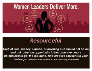 Resourceful
Lack of time, money, support, or anything else should not be an
end but rather an opportunity to become even more
determined to get the job done. Find creative solutions to your
challenges- Brittney Castro, Founder & CEO, Financially Wise Women
http://womenscollege.du.edu/benchmarking-womens-leadership/
 