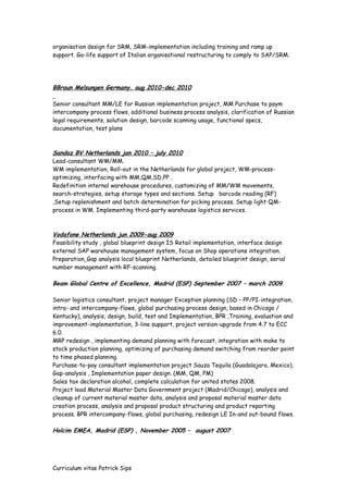 organisation design for SRM, SRM-implementation including training and ramp up
support. Go-life support of Italian organisational restructuring to comply to SAP/SRM.
BBraun Melsungen Germany, aug 2010-dec 2010
Senior consultant MM/LE for Russian implementation project, MM Purchase to paym
intercompany process flows, additional business process analysis, clarification of Russian
legal requirements, solution design, barcode scanning usage, functional specs,
documentation, test plans
Sandoz BV Netherlands jan 2010 – july 2010
Lead-consultant WM/MM.
WM implementation, Roll-out in the Netherlands for global project, WM-process-
optimizing, interfacing with MM,QM,SD,PP .
Redefinition internal warehouse procedures, customizing of MM/WM movements,
search-strategies, setup storage types and sections. Setup barcode reading (RF)
,Setup replenishment and batch determination for picking process. Setup light QM-
process in WM. Implementing third-party warehouse logistics services.
Vodafone Netherlands jun 2009-aug 2009
Feasibility study , global blueprint design IS Retail implementation, interface design
external SAP warehouse management system, focus on Shop operations integration.
Preparation Gap analysis local blueprint Netherlands, detailed blueprint design, serial
number management with RF-scanning.
Beam Global Centre of Excellence, Madrid (ESP) September 2007 – march 2009
Senior logistics consultant, project manager Exception planning (SD – PP/PI-integration,
intra- and intercompany-flows, global purchasing process design, based in Chicago /
Kentucky), analysis, design, build, test and Implementation, BPR ,Training, evaluation and
improvement-implementation, 3-line support, project version-upgrade from 4.7 to ECC
6.0.
MRP redesign , implementing demand planning with forecast, integration with make to
stock production planning, optimizing of purchasing demand switching from reorder point
to time phased planning.
Purchase-to-pay consultant implementation project Sauza Tequila (Guadalajara, Mexico),
Gap-analysis , Implementation paper design. (MM, QM, PM)
Sales tax declaration alcohol, complete calculation for united states 2008.
Project lead Material Master Data Government project (Madrid/Chicago), analysis and
cleanup of current material master data, analysis and proposal material master data
creation process, analysis and proposal product structuring and product reporting
process. BPR intercompany-flows, global purchasing, redesign LE In-and out-bound flows.
Holcim EMEA, Madrid (ESP) , November 2005 – august 2007
Curriculum vitae Patrick Sips
 