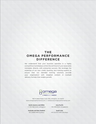 THE
OMEGA PERFORMANCE
DIFFERENCE
We understand that your business operates in a highly
competitive marketplace where the skill level of your associates
correlates directly with enterprise success. We leverage the
expertise of our own credit, banking, and training experts to
ensure that our blended training solutions provide
your organization with targeted content in multiple
delivery formats that enable growth.
901 N Glebe Road, Suite 200, Arlington, VA 22203
www.omega-performance.com // solutions@omega-performance.com
Asia-Paciﬁc
+65 3158 9545 (Singapore)
North America and EMEA
+1 703-558-4440 (Arlington)
South Asia
+91 22 6707 8781 (Mumbai)
Australia and New Zealand
+61 2 8999 9159 (Sydney)
 