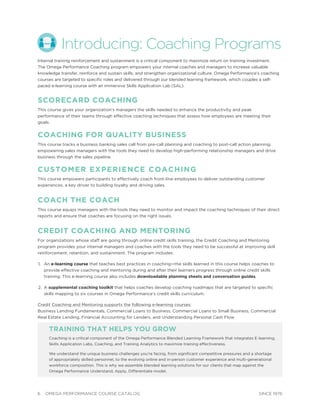6 OMEGA PERFORMANCE COURSE CATALOG SINCE 1976
Introducing: Coaching Programs
Internal training reinforcement and sustainment is a critical component to maximize return on training investment.
The Omega Performance Coaching program empowers your internal coaches and managers to increase valuable
knowledge transfer, reinforce and sustain skills, and strengthen organizational culture. Omega Performance’s coaching
courses are targeted to speciﬁc roles and delivered through our blended learning framework, which couples a self-
paced e-learning course with an immersive Skills Application Lab (SAL).
SCORECARD COACHING
This course gives your organization’s managers the skills needed to enhance the productivity and peak
performance of their teams through effective coaching techniques that assess how employees are meeting their
goals.
COACHING FOR QUALITY BUSINESS
This course tracks a business banking sales call from pre-call planning and coaching to post-call action planning,
empowering sales managers with the tools they need to develop high-performing relationship managers and drive
business through the sales pipeline.
CUSTOMER EXPERIENCE COACHING
This course empowers participants to effectively coach front-line employees to deliver outstanding customer
experiences, a key driver to building loyalty and driving sales.
COACH THE COACH
This course equips managers with the tools they need to monitor and impact the coaching techniques of their direct
reports and ensure that coaches are focusing on the right issues.
CREDIT COACHING AND MENTORING
For organizations whose staff are going through online credit skills training, the Credit Coaching and Mentoring
program provides your internal managers and coaches with the tools they need to be successful at improving skill
reinforcement, retention, and sustainment. The program includes:
1. An e-learning course that teaches best practices in coaching—the skills learned in this course helps coaches to
provide effective coaching and mentoring during and after their learners progress through online credit skills
training. This e-learning course also includes downloadable planning sheets and conversation guides.
2. A supplemental coaching toolkit that helps coaches develop coaching roadmaps that are targeted to speciﬁc
skills mapping to six courses in Omega Performance’s credit skills curriculum.
Credit Coaching and Mentoring supports the following e-learning courses:
Business Lending Fundamentals, Commercial Loans to Business, Commercial Loans to Small Business, Commercial
Real Estate Lending, Financial Accounting for Lenders, and Understanding Personal Cash Flow
TRAINING THAT HELPS YOU GROW
Coaching is a critical component of the Omega Performance Blended Learning Framework that integrates E-learning,
Skills Application Labs, Coaching, and Training Analytics to maximize training effectiveness.
We understand the unique business challenges you’re facing, from signiﬁcant competitive pressures and a shortage
of appropriately skilled personnel, to the evolving online and in-person customer experience and multi-generational
workforce composition. This is why we assemble blended learning solutions for our clients that map against the
Omega Performance Understand, Apply, Differentiate model.
 