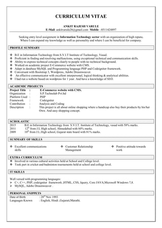 CURRICULUM VITAE
ANKIT RAJESH VARULE
E-Mail: ankitvarule28@gmail.com Mobile: -8511424897
Seeking entry level assignment in Information Technology sector with an organization of high repute.
Where I can expand my knowledge as well as personality and where I can be beneficial for company.
PROFILE SUMMARY
 B.E in Information Technology from S.V.I.T Institute of Technology, Vasad.
 Proficient in finding and resolving malfunctions, using exceptional technical and communication skills.
 Ability to express technical concepts clearly to people with no technical background.
 Worked on academic project E-Commerce website with CMS.
 Adept in database MySQL and Programming language PHP and Codeigniter framework.
 Conversant with Bootstrap 3, Wordpress, Adobe Dreamweaver.
 An effective communicator with excellent interpersonal, logical thinking & analytical abilities.
 I had run a website based on wordpress for 1 year. And have a knowledge of SEO.
ACADEMIC PROJECTS
Project Title : E-Commerce website with CMS.
Organization : S.P.Technolab Pvt.ltd
Platform Used : PHP
Framework : Codeigniter
Contribution : Analysis and Coding
Description : This project is all about online shopping where a handicap also buy their products by his/her
Own. And easy shopping concept.
SCHOLASTIC
2015 B.E in Information Technology from S.V.I.T. Institute of Technology, vasad with 58% marks.
2011 12th
from J.L High school, Ahmedabad with 60% marks.
2009 10th
from J.L.High school, Gujarat state board with 81% marks.
SUMMARY OF SKILLS
 Excellent communications
skills
 Customer Relationship
Management
 Positive attitude towards
work
EXTRA CURRICULUM
 Involved in various cultural activities held at School and College level.
 Took part in cricket and badminton tournaments held at school and college level.
IT SKILLS
Well versed with programming languages:
 C+, C++, PHP, codeigniter framework ,HTML, CSS, Jquery, Core JAVA,Microsoft Windows 7,8.
 MySQL, Adobe Dreamweaver .
PERSONAL SNIPPETS
Date of Birth : 28rd
Nov 1993
Languages Known : English, Hindi ,Gujarati,Marathi.
 
