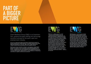 PART OF
A BIGGER
PICTURE
Event Workforce Group (EWG) is an Australian-
born, globally-focussed staffing and technology
solutions business for the event, sport and
entertainment industry.
Born out of an opportunity to bridge the gap between motivated tertiary students and
graduates seeking relevant industry experience, and employers struggling to find suitable
experienced candidates for full time roles. EWG is now an integral conduit for the
industry, connecting high quality emerging talent with employers nationwide.
After five years of laying a foundation as Australia’s most progressive, bespoke staffing
agency for our industry, we have now expanded and formalised other key areas of our
business – transforming our vision into a reality to form the Event Workforce Group. Our
mission is to become the world’s most comprehensive event workforce solutions business
in our key markets of Australia, USA and the UK – and our strategic plan, anchored by our
new divisions, will provide us with the scale to achieve this.
EWG Talent is a staffing agency like no other
- uniquely tailored to the events, sport, and
entertainment industry. We provide motivated and
experienced staff (known as ‘Workforcers’) to events
in all shapes and sizes, Australia wide. From staff to
manage brand activations, event operations, ticketing,
hospitality and merchandising crews, through to
our more experienced ‘Hired Gun’ contractors and
full time candidates for ongoing roles. With over
20,000 Workforcers nationwide, our ability to provide
not only the number of staff needed but the skill
sets and experience necessary to get the job done,
deems us unmatched in the market. Our talent truly
are the heartbeat of the Australian event, sports
and entertainment casual and full time workforce –
currently over 50 EWG Talent alumni are in full time
roles across the industry – and many are hiring our
current crop to execute events with them – something
we love to see!
EWG Technology is a world class series of digital
event workforce management software products,
designed to assist with registration, online training
and rostering for large scale events. Active globally,
EWG Technology provides major event clients, and
their staff and volunteers alike, with a bespoke online
resourcing platform, known as ‘Rosterfy’, which is
revolutionising the scheduling of mass participation
in events. To date, clients include upcoming 2018
Minnesota Super Bowl, Tough Mudder Globally, the
World Masters Games and both the Rugby League
and Netball World Cups here in Australia. We look
forward to expanding our digital capabilities further,
and combining this outstanding service with our
EWG Talent offering globally in the future.
 