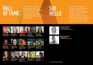 HALL
OF FAME
CORMAC RABL
Sports and Venues
Operations Manager at
World Masters Games 2017
NIKKI PULBROOK
Project Assistant at
Sold Out
National Event Management
MADELINE DICK
Workforce Coordinator at
GTR
CAMPBELL HALL
Membership Administrator at
Gold Coast Football Club
NATHAN MARSHALL
Account Executive at
MKTG Australia
ALEXIS CARYDIS
National Pathway Coordinator
at Netball Australia
MEGAN TRINH
Account Coordinator at
Total Sport  Entertainment
LACHLAN MATTHEWS
Event Coordinator at Seven
West Media
SUSANNAH BALL
Account Project Manager,
Mummu Media
JAIMIE COLLINS
Workforce Coordinator at
GTR events
RYAN MIDDLETON
Stadium  Event Operations
at Harlequin FC
KRISSI DEVLIN
Event Coordinator at Event
Management Solutions
Australia
OLIVER SIMS
Race Directors Assistant at
The Color Run
GAVIN MCKEAN
Events Coordinator at
Gold Coast Football Club
MERVYN PEREIRA
Team Manager at
Sydney Thunder WBBL
Meet some of our finest
Workforcers who are now
industry professionals working
their dream jobs. This is
proof that the EWG Academy
combined with hard work really
does pay off.
MICHAELA LANGSDALE
National Staffing Manager
E michaela@eventworkforcegroup.com
BRIDGET ARTHURSON
Staffing Coordinator
E bridget@eventworkforcegroup.com
SAY
HELLO
To learn about the EWG
Academy in greater detail and
discover what it can do for
you as an aspiring Workforce
Alumni, or indeed if you
represent a tertiary institution
looking to facilitate an edge for
your students, don’t hesitate
to get in touch with our team.
www.eventworkforcegroup.com/academy
 