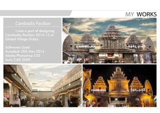 I was a part of designing
Cambodia Pavilion 2014-15 at
Global Village Dubai.
Softwares Used:
Autodesk 3DS Max 2014
Adobe Photoshop CS5
Auto CAD 2009.
MY WORKS
Cambodia Pavilion
 