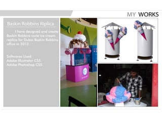 I have designed and create
Baskin Robbins cone ice cream
replica for Dubai Bsakin Robbins
office in 2012.
Softwares Used:
Adobe Illustrator CS5.
Adobe Photoshop CS5.
MY WORKS
Baskin Robbins Riplica
 
