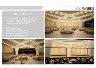 I have designed Hotel rastaurant
interior in 3dsmax for a private
hotel at Mumbai in 2015.
Softwares Used:
Autodesk 3dsmax 2014
Autodesk Autocad 2014
Adobe Photoshop CS5.
MY WORKS
Hotel Restaurant
 