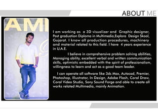 I am working as a 3D visualizer and Graphic designer,
Post graduation Diploma in Multimedia,Explora Design Skool,
Gujarat. I know all production procedures, machinery
and material related to this field. I have 4 years experience
in U.A.E.
I believe in comprehensive problem solving abilities,
Managing ability, excellent verbal and written communication
skills, optimistic embedded with the spirit of professionalism,
willingness to learn and act as a good team leader.
I can operate all software like 3ds Max, Autocad, Premier,
Photoshop, Illustrator, In Design, Adobe Flash, Coral Draw,
Coral Video Studio, Sony Sound Forge and able to create all
works related Multimedia, mainly Animation.
 