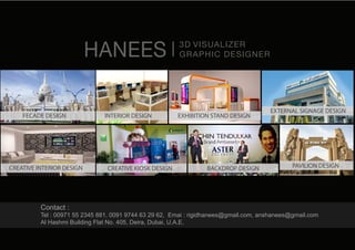 HANEES 3D VISUALIZER
GRAPHIC DESIGNER
Contact :
Tel : 00971 55 2345 881, 0091 9744 63 29 62, Emai : rigidhanees@gmail.com, anshanees@gmail.com
Al Hashmi Building Flat No. 405, Deira, Dubai, U.A.E.
INTERIOR DESIGN EXHIBITION STAND DESIGN
EXTERNAL SIGNAGE DESIGN
PAVILION DESIGNBACKDROP DESIGNCREATIVE KIOSK DESIGN
FECADE DESIGN
CREATIVE INTERIOR DESIGN
 