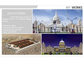 I have designed Americas
Pavilion 2014-15 at Global Village
Dubai.
Softwares Used:
Autodesk 3DS Max 2014
Adobe Photoshop CS5
Auto CAD 2009
MY WORKS
Americas Pavilion
 