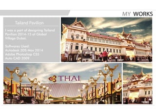 I was a part of designing Tailand
Pavilion 2014-15 at Global
Village Dubai.
Softwares Used:
Autodesk 3DS Max 2014
Adobe Photoshop CS5
Auto CAD 2009.
MY WORKS
Tailand Pavilion
 
