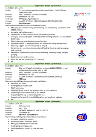 Employment & Work Experience : 4
21.03.2013 – 24.12.2014
Project Pre-commissioning and commissioning of phases 15&16 offshore
pipelines(sea line)
Location Iran – South pars gas field (Asalouyeh)
Company SANAT GOSTAR KISH
Contractor TRANS ASIA Pipeline Service
Employer IRANIAN OFFSHORE ENGINEERING AND CONSTRUCTION CO.
Position Superintendent
My main responsibility and our activities were as follows :
 Managing pre-commissioning, commissioning and hydro testing operation in SPD
15&16 offshore.
 Arranging staff daily program.
 Tendentious to client, contractor and subcontractor matters.
 Arranging executive program of the sites and minimizing executive and operational
bottle-neck.
 Checking contractor and sub-contractor function.
 Coordination with 15 and 16 platforms and also vessels during the operations.
 Preparing support and final documents of project.
 Performing pre-commissioning operations (Flooding, cleaning, pigging, gauging,
hydro testing)
 Performing commissioning operations (Dewatering, swabbing, drying, nitrogen
purging)
 Sea line recovery and repairing.
 Detecting sea line damages by R.O.V method.
 Etc.
Employment & Work Experience : 3
02.06.2012 – 20.03.2013
Project Sour gas 32”pipeline installation of phases 15&16 / 17&18 / 14 and
middle phase from phase 6,7,8 to 9,10
Location Iran – South pars gas field (Asalouyeh)
Company SANAT GOSTAR KISH
Employer IRANIAN OFFSHORE ENGINEERING AND CONSTRUCTION CO.
Position HSE Head
My main responsibility and our activities were as follows:
 Preparing HSE plans.
 Holding HSE courses for staff.
 Staff registration.
 Holding HSE drill for staff and acquaint them to crisis managing.
 Inspecting of cold cut operation on gas life line.
 Inspecting of hot tap operation on gas life line.
 Inspecting of phases 17,18 and 15,16 dog legs and spool riser load out.
 Etc.
Employment & Work Experience : 2
22.12.2010 – 20.05.2012
Project Military service
Location Iran – Ilam
Company SAZMANE AMOOZESH FANI VA HERFEIE
Employer GOVERNMENT
Position Education expert/teacher
My main responsibility and our activities were as follows:
 Arranging educational courses.
 Enrolling students in internet portal.
 Managing rustic educational courses.
 Holding engineering courses.
 Holding pedagogy courses for new teachers.
 Etc.
 