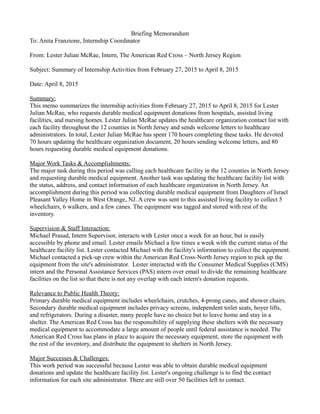 Briefing Memorandum
To: Anita Franzione, Internship Coordinator
From: Lester Julian McRae, Intern, The American Red Cross – North Jersey Region
Subject: Summary of Internship Activities from February 27, 2015 to April 8, 2015
Date: April 8, 2015
Summary:
This memo summarizes the internship activities from February 27, 2015 to April 8, 2015 for Lester
Julian McRae, who requests durable medical equipment donations from hospitals, assisted living
facilities, and nursing homes. Lester Julian McRae updates the healthcare organization contact list with
each facility throughout the 12 counties in North Jersey and sends welcome letters to healthcare
administrators. In total, Lester Julian McRae has spent 170 hours completing these tasks. He devoted
70 hours updating the healthcare organization document, 20 hours sending welcome letters, and 80
hours requesting durable medical equipment donations.
Major Work Tasks & Accomplishments:
The major task during this period was calling each healthcare facility in the 12 counties in North Jersey
and requesting durable medical equipment. Another task was updating the healthcare facility list with
the status, address, and contact information of each healthcare organization in North Jersey. An
accomplishment during this period was collecting durable medical equipment from Daughters of Israel
Pleasant Valley Home in West Orange, NJ. A crew was sent to this assisted living facility to collect 5
wheelchairs, 6 walkers, and a few canes. The equipment was tagged and stored with rest of the
inventory.
Supervision & Staff Interaction:
Michael Prasad, Intern Supervisor, interacts with Lester once a week for an hour, but is easily
accessible by phone and email. Lester emails Michael a few times a week with the current status of the
healthcare facility list. Lester contacted Michael with the facility's information to collect the equipment.
Michael contacted a pick-up crew within the American Red Cross-North Jersey region to pick up the
equipment from the site's administrator. Lester interacted with the Consumer Medical Supplies (CMS)
intern and the Personal Assistance Services (PAS) intern over email to divide the remaining healthcare
facilities on the list so that there is not any overlap with each intern's donation requests.
Relevance to Public Health Theory:
Primary durable medical equipment includes wheelchairs, crutches, 4-prong canes, and shower chairs.
Secondary durable medical equipment includes privacy screens, independent toilet seats, hoyer lifts,
and refrigerators. During a disaster, many people have no choice but to leave home and stay in a
shelter. The American Red Cross has the responsibility of supplying these shelters with the necessary
medical equipment to accommodate a large amount of people until federal assistance is needed. The
American Red Cross has plans in place to acquire the necessary equipment, store the equipment with
the rest of the inventory, and distribute the equipment to shelters in North Jersey.
Major Successes & Challenges:
This work period was successful because Lester was able to obtain durable medical equipment
donations and update the healthcare facility list. Lester's ongoing challenge is to find the contact
information for each site administrator. There are still over 50 facilities left to contact.
 
