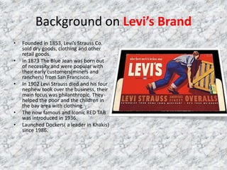 Background on Levi’s Brand
• Founded in 1853, Levi’s Strauss Co.
sold dry goods, clothing and other
retail goods.
• In 1873 The Blue Jean was born out
of necessity and were popular with
their early customers(miners and
ranchers) from San Francisco.
• In 1902 Levi Strauss died and his four
nephew took over the business, their
main focus was philanthropic. They
helped the poor and the children in
the bay area with clothing.
• The now famous and Iconic RED TAB
was introduced in 1936.
• Launched Dockers( a leader in Khakis)
since 1986.
 