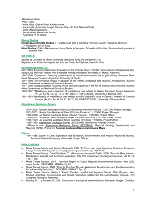4
-Barcelona. Spain.
-Peru. Puno.
- India. Bhuj. Gujarat State. Kachchh area.
- Venezuela (Amazonas Jungle, Caracas City in El Avila National Park)
- Chile (Atacama desert).
- Brazil (Porto Allegre and Recife).
- Argentina: in 10 states.
Mining Studies
Metallogenic Districts Studies : Tungsten and gold at Córdoba Province, Gold in Patagonia, Uranium
in Patagonia. Iron in Jujuy.
Mine Studies: Gold in Neuquen and Jujuy, Barite in Neuquen, Scheelite in Cordoba, Stone and soil quarries in
Buenos Aires.
GIS SKILLS
Studies at University of Miami, University of Buenos Aires and Aeroterra S.A.
Experience in: Erdas, Airmapper, Arc Info, Arc View, Arc Explorer, MapInfo, Idrisi.
RESEARCH PROJECTS
2001-2003: Environmental Impact Evaluation of the Pinturas River, “Painted Hands Caves” Archeological Site,
Santa Cruz Province, related with a probable mining exploitation. University of Morón, Argentina.
1997-2000: Co-director " Mercury contamination in natural environment due to gold mining. Neuquen River
Case, Neuquen Province. Argentina”. University of Morón
1997-1998: Environmental Impact Evaluation of the PIBAM (Industrial Park Buenos Aires-Moron). Buenos
Aires Government and National Education Bureau.
1997-1998: Auto sustainable Recovery of soil and stone quarries in the NW of Buenos Aires Province. Buenos
Aires Government and National Education Bureau.
1993-1997: "Metallogeny and prospection of metaliferous ores related to Eastern Pampean Ranges basement
(W, Cu, Au, Ni, Co, Cr, Fe,Ti, Pt)". UBA-CYT 91-93 Grant, University of Buenos Aires.
1991-1993: Metallogeny of metaliferous ores related to mafic-ultramafic rocks in Center - Western of Cordoba
Province (W, Cu, Au, Ni, Co, Cr, Fe,Ti, Pt)". UBA-CYT 91-93, University of Buenos Aires.
Argentinean Geological Survey
2004-2008: Posadas Geological Sheet (Corrientes and Misiones Province. 1:250.000. Project Manager.
2001-2003: Villa de Soto Geological Sheet (Córdoba Province). 1:100000. Project Manager.
1999-2000: Los Altares Geological Sheet (Chubut Province). 1:250.000. Project Officer.
1998-2000: Pampa de Olaen Geological Sheet (Córdoba Province). 1:100.000. Project Officer.
1998-1999: Los Gigantes Geological Sheet (Córdoba Province). 1:100.000. Project Officer.
1998-1999: Argentinean Geological Survey (SEGEMAR). Geothermal Projects Division.
1999-up to now: Argentinean Geological Survey (SEGEMAR). Regional Geology Development and
Mapping (IGRM). Works on: Regional Geological-Geomorphological Maps
Others
1981-1985: Expert in Ores Exploration and Evaluation. Environmental and Natural Resources Bureau,
Territorio Federal Amazonas, Venezuela. Project Officer.
PUBLICATIONS
 Maria Teresa Gamba and Antonio Giulianotti. 2008. “El Torno ore, Jujuy Argentina: Preliminar Economic
Analysis”. Acts XVII Argentinean Geological Congress. Vol III. Pp 1429-1430.
 Maria Teresa Gamba, David Davidson, TL Mancuso and Armando Trujillo. 2008. “Arco Iris Mine, Mexico:
Metallogenic aspects and Economic evaluation. Acts XVII Argentinean Geological Congress. Vol III. Pp
1427-1428.
 Maria Teresa Gamba. 2007. “Technical Report on Czech Republic environmental situation after 2002
major floods”. SEGEMAR LIBRARY. Pp 65.
 Maria Teresa Gamba. 2006. “Drought Proofing Through Watershed Development and Eco-Regeneration
for Vulnerability Reduction”. SEGEMAR LIBRARY. Pp 110.
 María Teresa Gamba, Héctor J. Fasoli, Carolina Lavallol and Agustina Caride. 2005. Rosario Lake,
Chubut, Argentina: Environmental and Social Parameters related with the eutrophication process. XVI
Congreso Geológico Argentino.
 Gamba, M. T. y Anselmi, G. 2004. Structures in the original sedimentation of Pampean Ranges. Córdoba,
 
