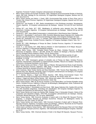 5
Argentina: Formación Tuclame. Congreso Latinoamericano de Geología.
 María Teresa Gamba and Sumesh Sundaram. 2002. Geological and Environmental Studies of Kachchh,
region, NW India. Geology for the community. XV Argentinean Geological Congress. Abstract and CD
room document 412.
 María Teresa Gamba and Héctor J. Fasoli. 2002. Environmental Risk studies of Percy River next to
Trevelin City, Chubut Province, Argentina. XV Argentinean Geological Congress. Abstract and CD room
document 409.
 Gamba M.T. and Anselmi, G. 2001. Barite mineralizations in the Pichiñanes mountains, Norpatagonia,
Chubut, Argentina. XI Congreso Latinoamericano de Geología. Abstract 14-6 and CD room document
117.
 Gamba M.T. and Gaido, M.T. 2001. Metallogeny of wolframite veins deposits from San Alberto
department, Cordoba, Argentina. XI Congreso Latinoamericano de Geología. Abstract 8-8 pp and CD
room document 95.
 Gamba M.T., 2001. Heavy Metal Contamination in industrial soils in West Buenos Aires. Published.
 Gamba M.T., Brandstatter F. and Kurat G. 2000. Chondritic Meteorites Aguas Calientes (H4), Casilda (H5)
and San Luis (H5) (Argentina): Chemical and petrologic Analysis. Acts Congreso Geológico de Cuba.
 Gamba, M.T; Rubinstein, N. A. and J. C. Candiani. 2000. Hydrothermal Alteration in Tungsten Ores of
the Laguna Brava Group, Cordoba Province, Argentina. IX Congreso Geológico Chileno. Acts. Vol. 1.
2:215-218.
 Gamba, M.T. 2000. Metallogeny of Pampa de Olaen, Cordoba Province, Argentina. 31 International
Geological Congress.
 Fasoli, H. J. and Gamba, M.T. 2000. Mercury Pollution In Gold Exploitations At El Mayal, Neuquen
Province, Argentina. 31 International Geological Congress.
 Gamba, María Teresa. 1999. “Scheelitic District Pampa de Olaen. Córdoba Province”. In Mineral
Resources of Argentina. Volume I: 251-256. Annals 35. Instituto de Geología y Recursos Minerales.
Servicio Geológico Minero Argentino (Editor). 932 pp. Buenos Aires.
 María Teresa Gamba, Gómez, Carlos and Fasoli, Héctor. 1999. “Soil and Stone quarries of Luján:
Background studies for auto sustainable recovery”. Revista de Geología Aplicada a la Ingeniería y al
Ambiente. 13: 43-58.
 Gamba, M.T. 1999. Vulcanigenic genesis of scheelite ores of Pampa de Olaen, Córdoba Province.
Argentina: Geochemistry interpretation of metamorphosed protolites. Resume do trabalos I Simposio de
Vulcanismo y Ambientes Asociados, pp 93. Brasil.
 María Teresa Gamba and Héctor J. Fasoli. Mercury Pollution: Microgeochemical Study of gold Samples.
Mayal Hill. Neuquen Province. Argentina. 1998. Actas X Congreso Latinoamericano de Geología y VI
Congreso Nacional de Geología Económica (3): 256-261.
 Omar Contreras, María Teresa Gamba and Nora Rubinstein. 1998. Tócome River Migmatites, El Avila
National Park, Edo. Miranda, Venezuela. Actas X Congreso Latinoamericano de Geología y VI Congreso
Nacional de Geología Económica (2): 269-273.
 M. T. Gamba, Susana J. Segal and Alfredo Sanchez. 1997. Mining Environmental Impact. First
Argentinean Encounter of Ecology and Environment. Termas de Río Hondo, Actas: 431.
 Susana J. Segal and María Teresa Gamba. 1997. Mining acid waters, their environmental effects. First
Argentinean Encounter of Ecology and Environment. Actas: 432.
 María Teresa Gamba. 1996. Ag, Bi and Sn minerals in Loma Pajosa Mine, Los Guindos Scheelitic mining
District, Córdoba Province, Argentina. III Reunión de Mineralogía y Metalogénesis. Actas. Publicación del
Instituto de Recursos Minerales.. No5:119-121.
 María Teresa Gamba, F. Brandstatter and Gero Kurat. 1996. Aguas Calientes (H4), Casilda (H5) and San
Luis (H5) chondrites (Argentina), mineralogy and classification. XIII Congreso Geológico Argentino. III
Congreso de Exploración de Hidrocarburos. Actas. Vol III:287.
 María Teresa Gamba and Jorge Luis Gamba.1995. Strategic Ores in Venezuelan Amazon. History of the
prospection and retroactive analysis. 1970-1974. IX Congreso Latinoamericano de Geología. Caracas,
Venezuela, Mineral Resources. 242. Cd name: AMAZONAS.
 María Teresa Gamba. 1994. Economic Evaluation of placer gold in the Mayal Hill, Neuquen Province.
Argentina. V Congreso Nacional de Geología Económica. Simposio de Metalogenia Andina de
Sudamérica. San Juan. Actas. Pp 346-356.
 María Teresa Gamba and Liliana Castro. 1994. Economic Evaluation of placer gold in Neuquen River,
Neuquen Province. Argentina. II Congreso Cubano de Geología y Minería. Reuniones de los Proyectos
322 y 308 del Programa de Correlación Geológica (PICG). pp 92-93.
 Liliana Castro and María Teresa Gamba. 1994. Sedimentary gold of the Neuquen River and Cerro Mayal
stream deposits, Neuquen province, Argentina. 14th International Sedimentological Congress. Abstracts.
pg J-9-10.
 María Teresa Gamba. 1994. Chemical Genesis of Gold in the Mayal Hill Deposits, Neuquen Province.
 