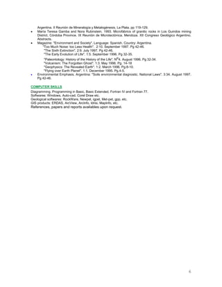 6
Argentina. II Reunión de Mineralogía y Metalogénesis. La Plata. pp 119-129.
 María Teresa Gamba and Nora Rubinstein. 1993. Microfábrics of granitic rocks in Los Guindos mining
District, Córdoba Province. IX Reunión de Microtectónica. Mendoza. XII Congreso Geológico Argentino.
Abstracts.
 Magazine: "Environment and Society". Language: Spanish. Country: Argentina.
"Too Much Noise: too Less Health". 2:10. September 1997. Pg 42-46.
"The Sixth Extinction". 2:9. July 1997. Pg 42-46.
"The Early Evolution of Life". 1:5. September 1996. Pg 32-35.
"Paleontology: History of the History of the Life". No4. August 1996. Pg 32-34.
"Volcanism: The Forgotten Ghost". 1:3. May 1996. Pg. 14-18
"Geophysics: The Revealed Earth". 1:2. March 1996. Pg.8-10.
"Flying over Earth Planet". 1:1. December 1995. Pg.4-5.
 Environmental Emphasis. Argentina: "Soils environmental diagnostic. National Laws". 3:34. August 1997.
Pg 42-46.
COMPUTER SKILLS
Diagramming. Programming in Basic, Basic Extended, Fortran IV and Fortran 77.
Softwares: Windows, Auto-cad, Corel Draw etc.
Geological softwares: RockWare, Newpet, igpet, Met-pet, gpp, etc.
GIS products: ERDAS, ArcView, ArcInfo, Idrisi, MapInfo, etc.
References, papers and reports availables upon request.
 