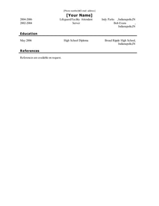 [Phone number][E-mail address]
[Your Name]
2004-2006 Lifeguard/Facility Attendant Indy Parks ,Indianapolis,IN
2002-2004 Server Bob Evans ,
Indianapolis,IN
Education
May 2006 High School Diploma Broad Ripple High School,
Indianapolis,IN
References
References are available on request.
 