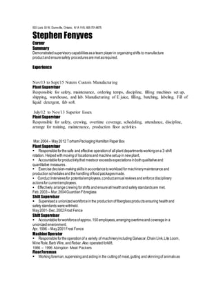 503 Lock St W, Dunnville, Ontario, N1A 1V8, 905-701-6675
Stephen Fenyves
Career
Summary
Demonstratedsupervisorycapabilitiesasa team player in organizingshifts to manufacture
productandensuresafety proceduresaremetasrequired.
Experience
Nov/13 to Sept/15 Nutem Custom Manufacturing
Plant Supervisor
Responsible for safety, maintenance, ordering temps, discipline, filling machines set up,
shipping, warehouse, and lab. Manufacturing of E juice, filling, batching, labeling. Fill of
liquid detergent, fab soft.
July/12 to Nov/13 Superior Essex
Plant Supervisor
Responsible for safety, crewing, overtime coverage, scheduling, attendance, discipline,
arrange for training, maintenance, production floor activities
Mar.2004 – May2012 TorhamPackagingHamiltonPaperBox
Plant Supervisor
Responsibleforthesafe andeffective operationof allplant departmentsworkingona 3-shift
rotation. Helpedwithmovingof locationsandmachinesetupin newplant,
Accountableforproductivitythat meetsor exceedsexpectationsinbothqualitativeand
quantitative measures.
Exercisedecision-makingskillsinaccordancetoworkloadformachinerymaintenanceand
productionschedulesandthehandlingoffood packagesmade.
Conductinterviewsfor potentialemployees,conductannualreviewsandenforcedisciplinary
actionsfor currentemployees.
Effectively arrangecrewingforshifts and ensureallhealthand safety standardsare met.
Feb.2003 – Mar.2004GuardianFibreglass
Shift Supervisor
Superviseda unionizedworkforceinthe productionoffiberglassproductsensuringhealthand
safety standards werewithheld.
May2001-Dec.2002Frost Fence
Shift Supervisor
Accountableforworkforceofapprox. 150employees,arrangingovertimeandcoveragein a
unionizedenvironment.
Apr. 1996 – May2001Frost Fence
Machine Operator
Responsiblefortheoperationof a variety of machineryincludingGalvacor,ChainLink,LiteLoom,
MineRole,Barb Wire, andRebar. Also operatedforklift.
1986 – 1996 Abingdon Meat Packers
FloorForeman
Workingforeman,supervisingand aidingin the cuttingof meat,gutting andskinningof animalsas
 