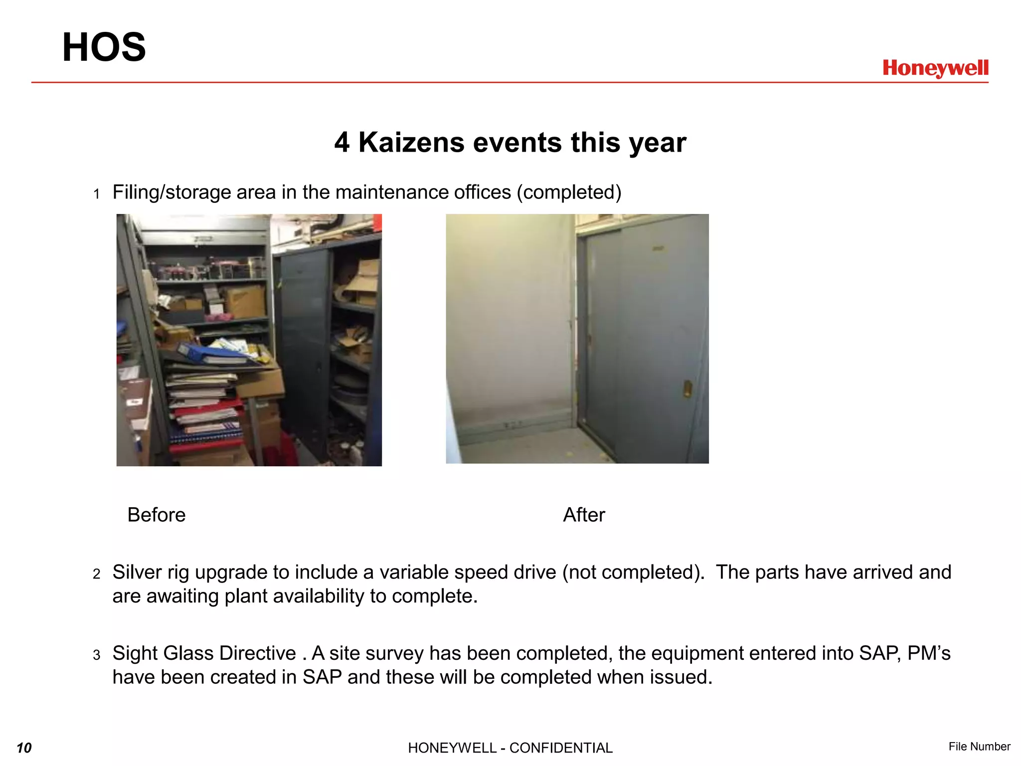 10 HONEYWELL - CONFIDENTIAL File Number
4 Kaizens events this year
1 Filing/storage area in the maintenance offices (completed)
Before After
2 Silver rig upgrade to include a variable speed drive (not completed). The parts have arrived and
are awaiting plant availability to complete.
3 Sight Glass Directive . A site survey has been completed, the equipment entered into SAP, PM’s
have been created in SAP and these will be completed when issued.
HOS
 
