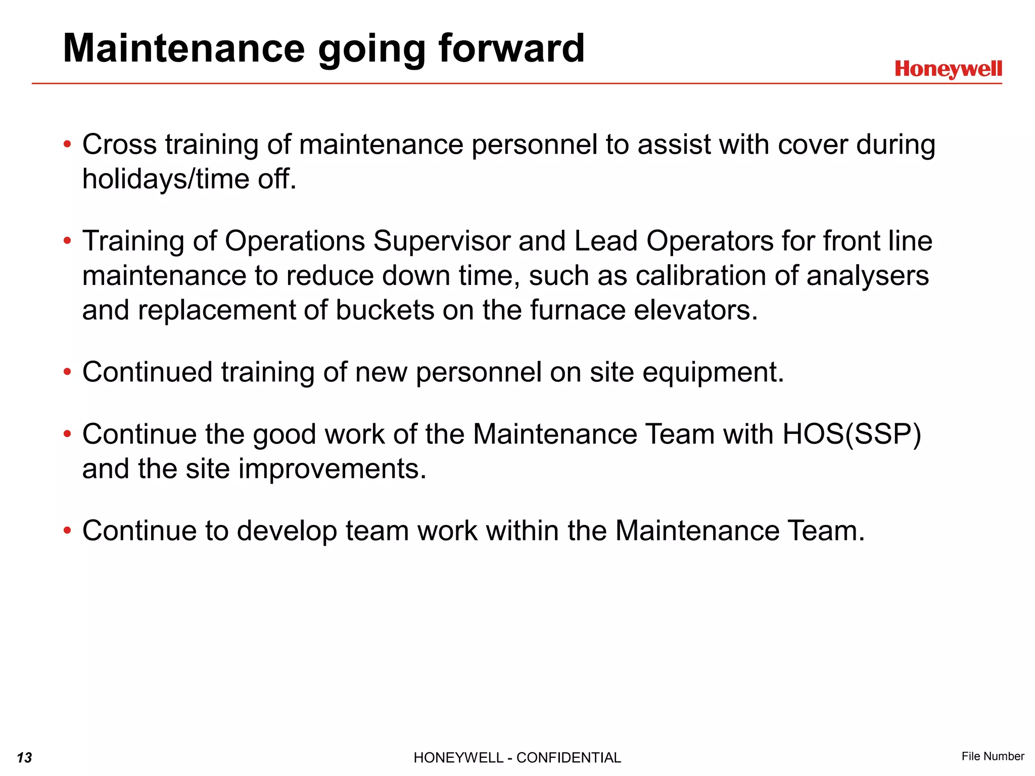 13 HONEYWELL - CONFIDENTIAL File Number
Maintenance going forward
• Cross training of maintenance personnel to assist with cover during
holidays/time off.
• Training of Operations Supervisor and Lead Operators for front line
maintenance to reduce down time, such as calibration of analysers
and replacement of buckets on the furnace elevators.
• Continued training of new personnel on site equipment.
• Continue the good work of the Maintenance Team with HOS(SSP)
and the site improvements.
• Continue to develop team work within the Maintenance Team.
 