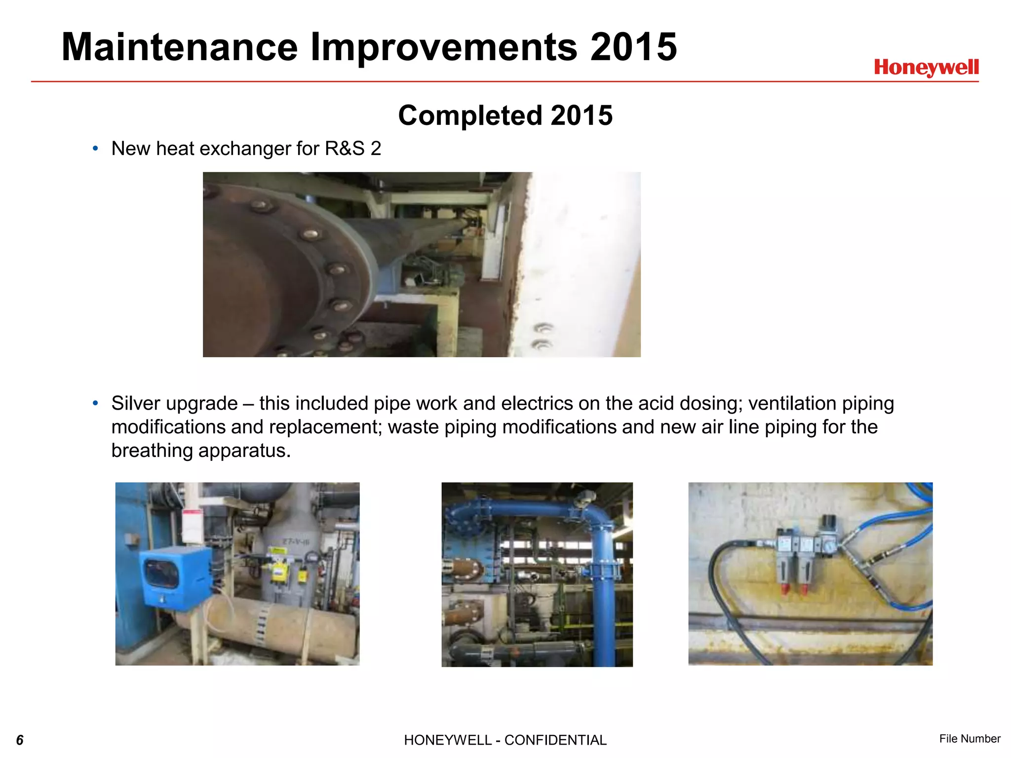 6 HONEYWELL - CONFIDENTIAL File Number
Completed 2015
• New heat exchanger for R&S 2
• Silver upgrade – this included pipe work and electrics on the acid dosing; ventilation piping
modifications and replacement; waste piping modifications and new air line piping for the
breathing apparatus.
Maintenance Improvements 2015
 