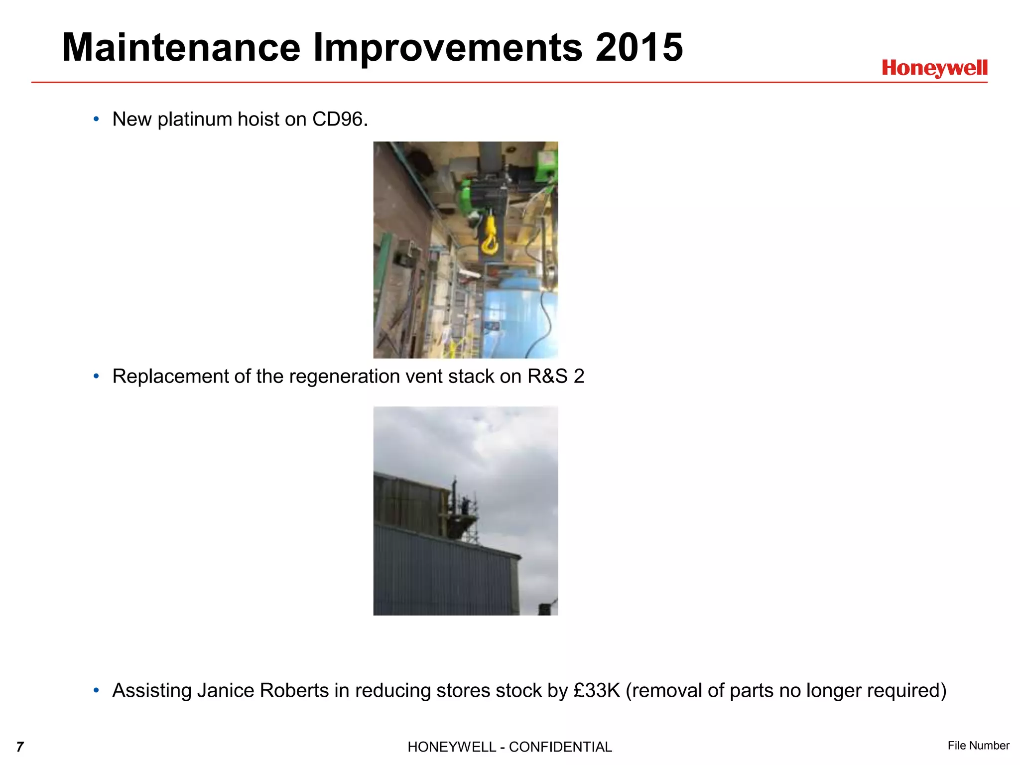 7 HONEYWELL - CONFIDENTIAL File Number
• New platinum hoist on CD96.
• Replacement of the regeneration vent stack on R&S 2
• Assisting Janice Roberts in reducing stores stock by £33K (removal of parts no longer required)
Maintenance Improvements 2015
 