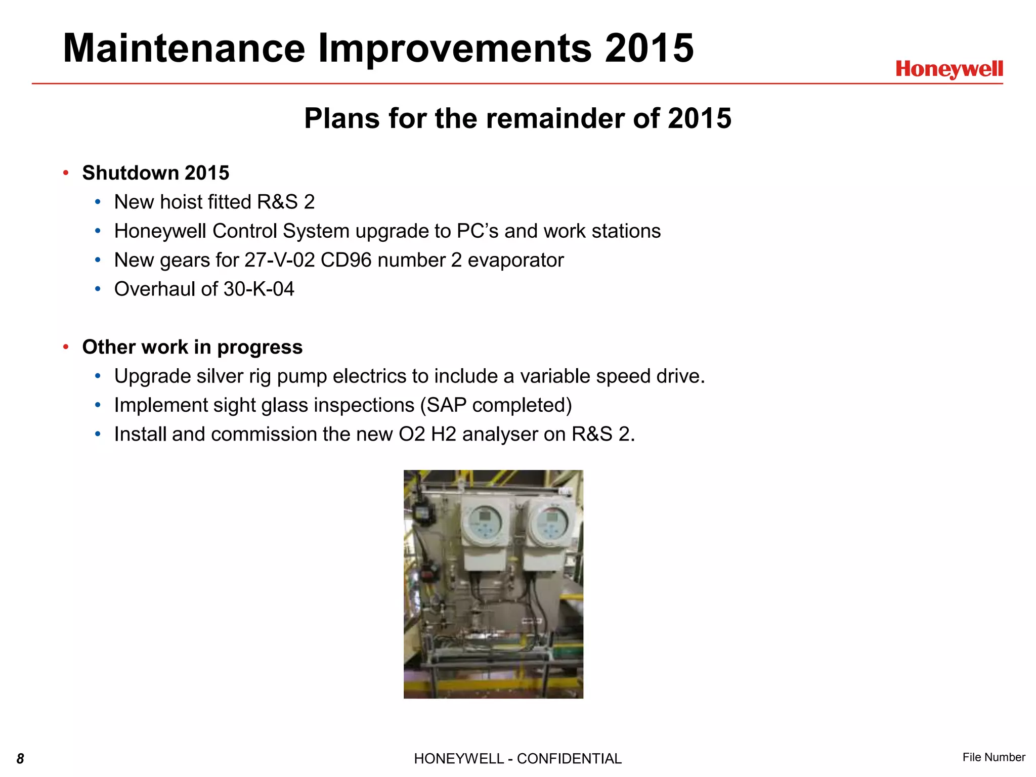 8 HONEYWELL - CONFIDENTIAL File Number
Plans for the remainder of 2015
• Shutdown 2015
• New hoist fitted R&S 2
• Honeywell Control System upgrade to PC’s and work stations
• New gears for 27-V-02 CD96 number 2 evaporator
• Overhaul of 30-K-04
• Other work in progress
• Upgrade silver rig pump electrics to include a variable speed drive.
• Implement sight glass inspections (SAP completed)
• Install and commission the new O2 H2 analyser on R&S 2.
Maintenance Improvements 2015
 