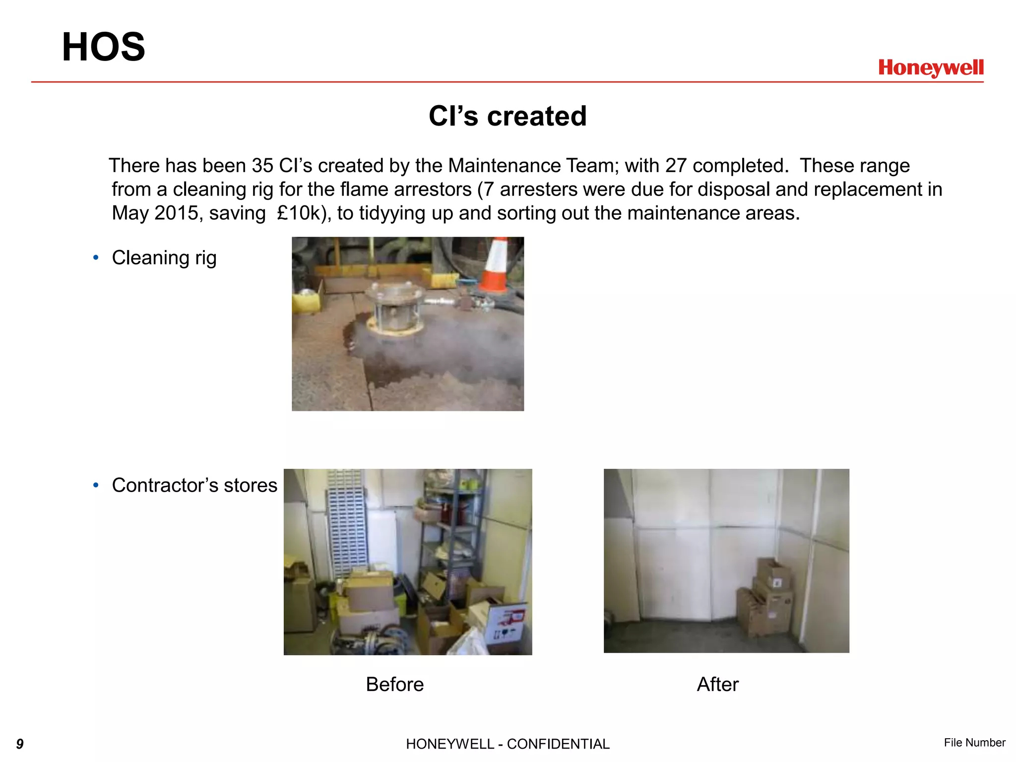 9 HONEYWELL - CONFIDENTIAL File Number
CI’s created
There has been 35 CI’s created by the Maintenance Team; with 27 completed. These range
from a cleaning rig for the flame arrestors (7 arresters were due for disposal and replacement in
May 2015, saving £10k), to tidyying up and sorting out the maintenance areas.
• Cleaning rig
• Contractor’s stores
Before After
HOS
 