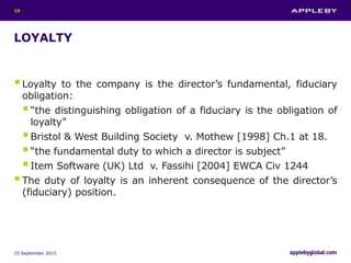 LOYALTY
Loyalty to the company is the director’s fundamental, fiduciary
obligation:
“the distinguishing obligation of a fiduciary is the obligation of
loyalty”
Bristol & West Building Society v. Mothew [1998] Ch.1 at 18.
“the fundamental duty to which a director is subject”
Item Software (UK) Ltd v. Fassihi [2004] EWCA Civ 1244
The duty of loyalty is an inherent consequence of the director’s
(fiduciary) position.
10 September 2015
10
 