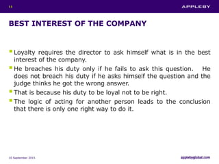 BEST INTEREST OF THE COMPANY
Loyalty requires the director to ask himself what is in the best
interest of the company.
He breaches his duty only if he fails to ask this question. He
does not breach his duty if he asks himself the question and the
judge thinks he got the wrong answer.
That is because his duty to be loyal not to be right.
The logic of acting for another person leads to the conclusion
that there is only one right way to do it.
10 September 2015
11
 