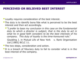 PERCEIVED OR BELIEVED BEST INTEREST
Loyalty requires consideration of the best interest.
The duty is to identify bona fide what is perceived to be the best
interest and then act accordingly.
“I prefer to base my conclusion in this case on the fundamental
duty to which a director is subject, that is the duty to act in
what he in good faith considers to be the best interests of his
company. This duty of loyalty is the time-honoured rule.”
Goulding J. in Mutual Life of New York v. Rank Organisation
Ltd [1985] BCLC 11.
The two steps, consideration and action.
It is a breach of fiduciary duty to fail to consider what is in the
best interest of the company.
10 September 2015
12
 