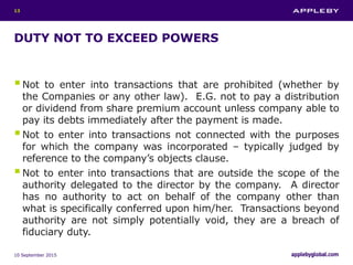 DUTY NOT TO EXCEED POWERS
Not to enter into transactions that are prohibited (whether by
the Companies or any other law). E.G. not to pay a distribution
or dividend from share premium account unless company able to
pay its debts immediately after the payment is made.
Not to enter into transactions not connected with the purposes
for which the company was incorporated – typically judged by
reference to the company’s objects clause.
Not to enter into transactions that are outside the scope of the
authority delegated to the director by the company. A director
has no authority to act on behalf of the company other than
what is specifically conferred upon him/her. Transactions beyond
authority are not simply potentially void, they are a breach of
fiduciary duty.
10 September 2015
13
 