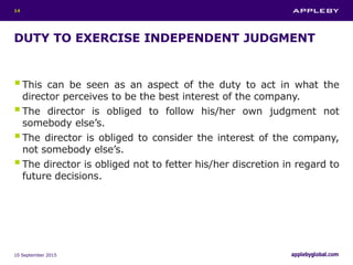 DUTY TO EXERCISE INDEPENDENT JUDGMENT
This can be seen as an aspect of the duty to act in what the
director perceives to be the best interest of the company.
The director is obliged to follow his/her own judgment not
somebody else’s.
The director is obliged to consider the interest of the company,
not somebody else’s.
The director is obliged not to fetter his/her discretion in regard to
future decisions.
10 September 2015
14
 