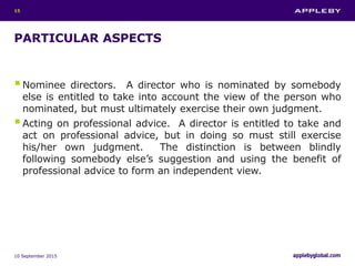 PARTICULAR ASPECTS
Nominee directors. A director who is nominated by somebody
else is entitled to take into account the view of the person who
nominated, but must ultimately exercise their own judgment.
Acting on professional advice. A director is entitled to take and
act on professional advice, but in doing so must still exercise
his/her own judgment. The distinction is between blindly
following somebody else’s suggestion and using the benefit of
professional advice to form an independent view.
10 September 2015
15
 