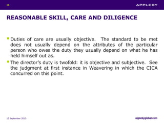 REASONABLE SKILL, CARE AND DILIGENCE
Duties of care are usually objective. The standard to be met
does not usually depend on the attributes of the particular
person who owes the duty they usually depend on what he has
held himself out as.
The director’s duty is twofold: it is objective and subjective. See
the judgment at first instance in Weavering in which the CICA
concurred on this point.
10 September 2015
16
 