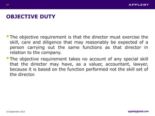 OBJECTIVE DUTY
The objective requirement is that the director must exercise the
skill, care and diligence that may reasonably be expected of a
person carrying out the same functions as that director in
relation to the company.
The objective requirement takes no account of any special skill
that the director may have, as a valuer, accountant, lawyer,
because it is based on the function performed not the skill set of
the director.
10 September 2015
17
 