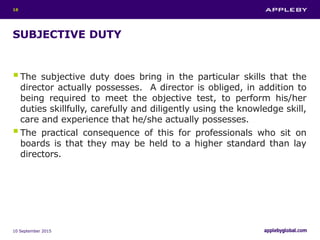 SUBJECTIVE DUTY
The subjective duty does bring in the particular skills that the
director actually possesses. A director is obliged, in addition to
being required to meet the objective test, to perform his/her
duties skillfully, carefully and diligently using the knowledge skill,
care and experience that he/she actually possesses.
The practical consequence of this for professionals who sit on
boards is that they may be held to a higher standard than lay
directors.
10 September 2015
18
 