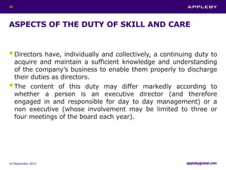 ASPECTS OF THE DUTY OF SKILL AND CARE
Directors have, individually and collectively, a continuing duty to
acquire and maintain a sufficient knowledge and understanding
of the company’s business to enable them properly to discharge
their duties as directors.
The content of this duty may differ markedly according to
whether a person is an executive director (and therefore
engaged in and responsible for day to day management) or a
non executive (whose involvement may be limited to three or
four meetings of the board each year).
10 September 2015
19
 