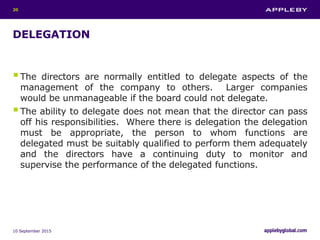 DELEGATION
The directors are normally entitled to delegate aspects of the
management of the company to others. Larger companies
would be unmanageable if the board could not delegate.
The ability to delegate does not mean that the director can pass
off his responsibilities. Where there is delegation the delegation
must be appropriate, the person to whom functions are
delegated must be suitably qualified to perform them adequately
and the directors have a continuing duty to monitor and
supervise the performance of the delegated functions.
10 September 2015
20
 