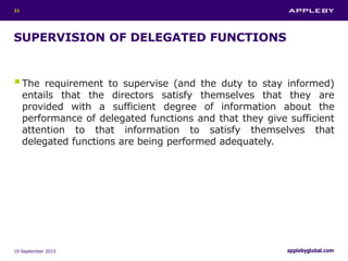 SUPERVISION OF DELEGATED FUNCTIONS
The requirement to supervise (and the duty to stay informed)
entails that the directors satisfy themselves that they are
provided with a sufficient degree of information about the
performance of delegated functions and that they give sufficient
attention to that information to satisfy themselves that
delegated functions are being performed adequately.
10 September 2015
21
 