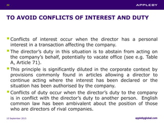 TO AVOID CONFLICTS OF INTEREST AND DUTY
Conflicts of interest occur when the director has a personal
interest in a transaction affecting the company.
The director’s duty in this situation is to abstain from acting on
the company’s behalf, potentially to vacate office (see e.g. Table
A, Article 71).
This principle is significantly diluted in the corporate context by
provisions commonly found in articles allowing a director to
continue acting where the interest has been declared or the
situation has been authorised by the company.
Conflicts of duty occur when the director’s duty to the company
is in conflict with the director’s duty to another person. English
common law has been ambivalent about the position of those
who are directors of rival companies.
10 September 2015
22
 
