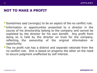 NOT TO MAKE A PROFIT
Sometimes said (wrongly) to be an aspect of the no conflict rule.
Information or opportunities presented to a director in the
course of his directorship belong to the company and cannot be
exploited by the director for his own benefit. Any profit from
doing so is held by the director on trust for the company,
reflecting the ownership of the original information or
opportunity.
The no profit rule has a distinct and separate rationale from the
no conflict rule. One is based on property the other on the need
to secure judgment unaffected by self interest.
10 September 2015
23
 
