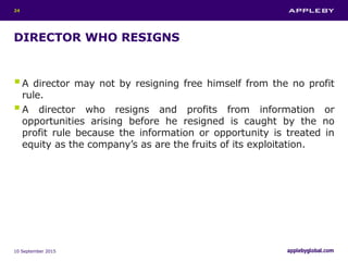 DIRECTOR WHO RESIGNS
A director may not by resigning free himself from the no profit
rule.
A director who resigns and profits from information or
opportunities arising before he resigned is caught by the no
profit rule because the information or opportunity is treated in
equity as the company’s as are the fruits of its exploitation.
10 September 2015
24
 