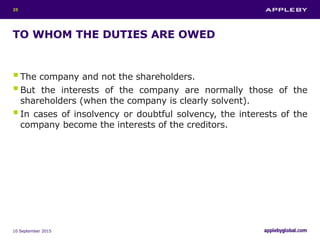 TO WHOM THE DUTIES ARE OWED
The company and not the shareholders.
But the interests of the company are normally those of the
shareholders (when the company is clearly solvent).
In cases of insolvency or doubtful solvency, the interests of the
company become the interests of the creditors.
10 September 2015
25
 